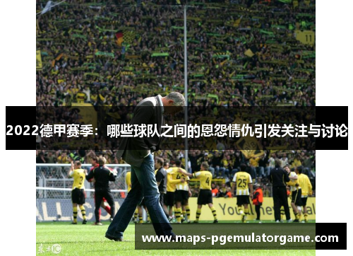 2022德甲赛季：哪些球队之间的恩怨情仇引发关注与讨论