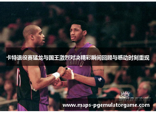卡特退役赛猛龙与国王激烈对决精彩瞬间回顾与感动时刻重现