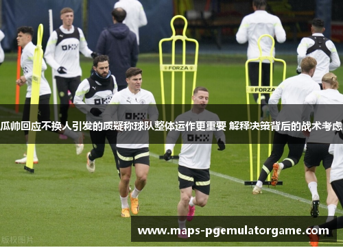 瓜帅回应不换人引发的质疑称球队整体运作更重要 解释决策背后的战术考虑