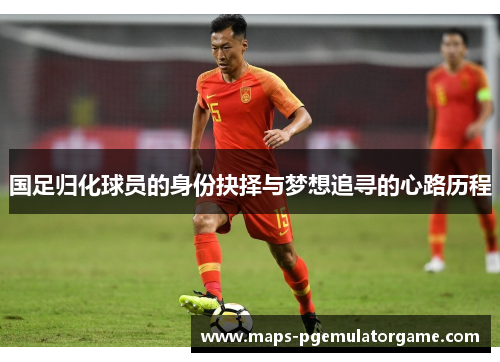 国足归化球员的身份抉择与梦想追寻的心路历程