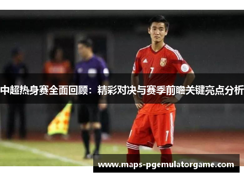 中超热身赛全面回顾：精彩对决与赛季前瞻关键亮点分析