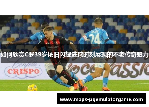 如何欣赏C罗39岁依旧闪耀进球时刻展现的不老传奇魅力