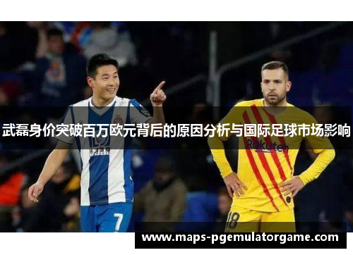 武磊身价突破百万欧元背后的原因分析与国际足球市场影响