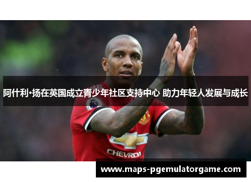 阿什利·扬在英国成立青少年社区支持中心 助力年轻人发展与成长