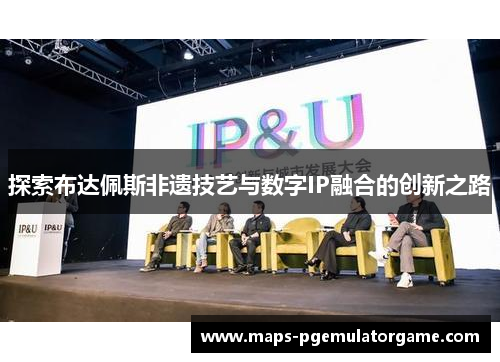 探索布达佩斯非遗技艺与数字IP融合的创新之路