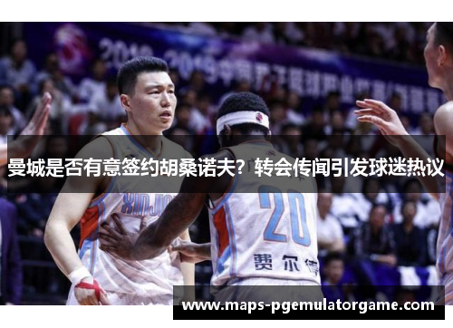曼城是否有意签约胡桑诺夫？转会传闻引发球迷热议