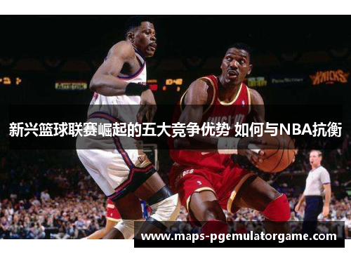 新兴篮球联赛崛起的五大竞争优势 如何与NBA抗衡