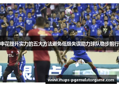 申花提升实力的五大方法避免低级失误助力球队稳步前行