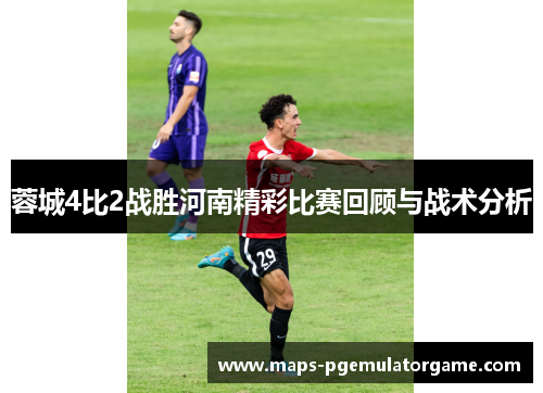 蓉城4比2战胜河南精彩比赛回顾与战术分析