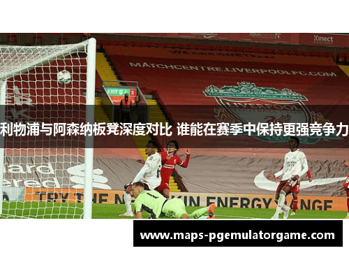 利物浦与阿森纳板凳深度对比 谁能在赛季中保持更强竞争力