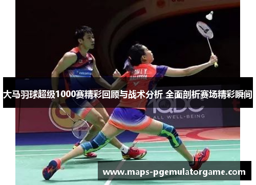 大马羽球超级1000赛精彩回顾与战术分析 全面剖析赛场精彩瞬间