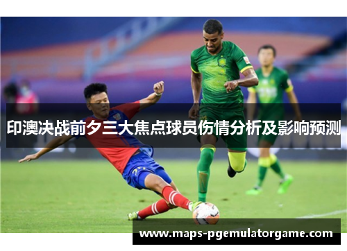 印澳决战前夕三大焦点球员伤情分析及影响预测