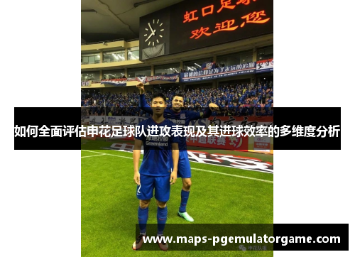 如何全面评估申花足球队进攻表现及其进球效率的多维度分析