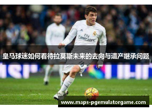 皇马球迷如何看待拉莫斯未来的去向与遗产继承问题