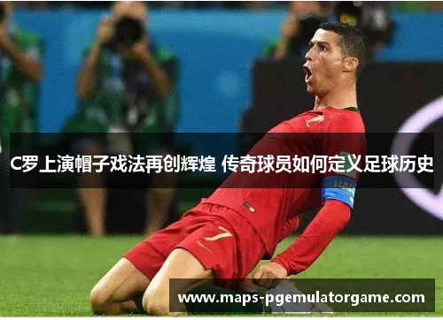 C罗上演帽子戏法再创辉煌 传奇球员如何定义足球历史