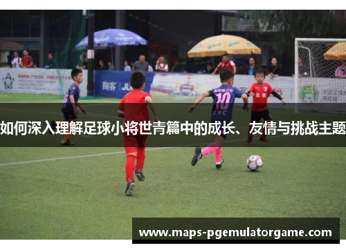 如何深入理解足球小将世青篇中的成长、友情与挑战主题