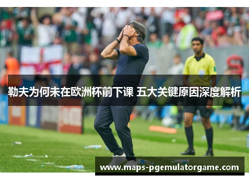 勒夫为何未在欧洲杯前下课 五大关键原因深度解析