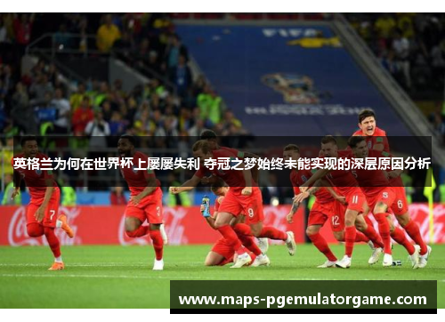 英格兰为何在世界杯上屡屡失利 夺冠之梦始终未能实现的深层原因分析