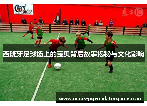 西班牙足球场上的宝贝背后故事揭秘与文化影响