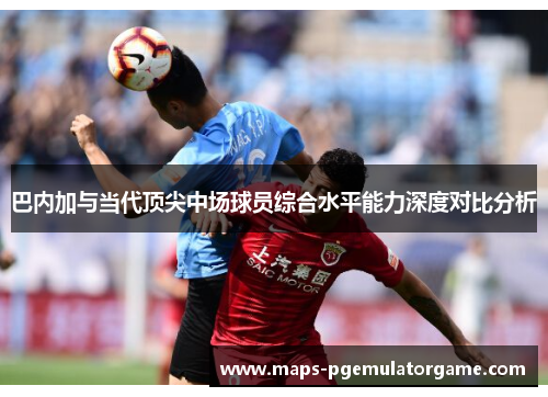 巴内加与当代顶尖中场球员综合水平能力深度对比分析
