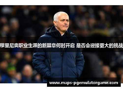 穆里尼奥职业生涯的新篇章何时开启 是否会迎接更大的挑战