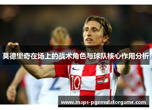 莫德里奇在场上的战术角色与球队核心作用分析