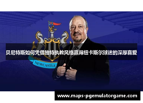 贝尼特斯如何凭借独特执教风格赢得纽卡斯尔球迷的深厚喜爱