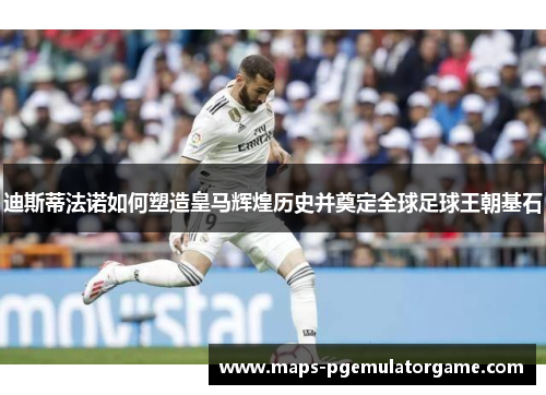 迪斯蒂法诺如何塑造皇马辉煌历史并奠定全球足球王朝基石