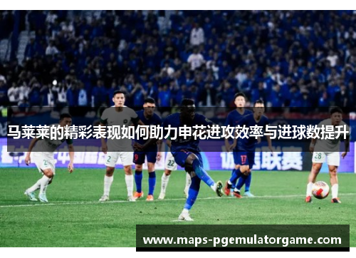 马莱莱的精彩表现如何助力申花进攻效率与进球数提升