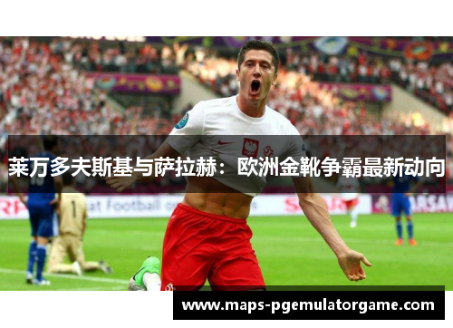 莱万多夫斯基与萨拉赫：欧洲金靴争霸最新动向