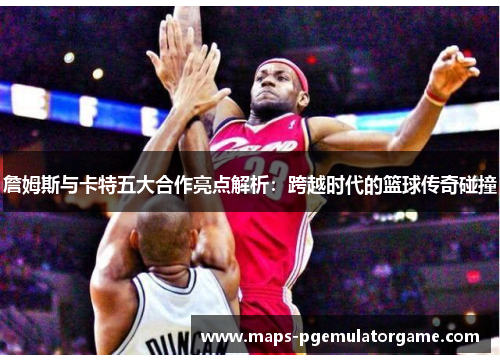 詹姆斯与卡特五大合作亮点解析:跨越时代的篮球传奇碰撞 詹姆斯与卡特五大合作亮点解析:跨越时代的篮球传奇碰撞