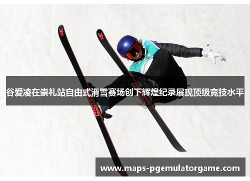 谷爱凌在崇礼站自由式滑雪赛场创下辉煌纪录展现顶级竞技水平 谷爱凌在崇礼站自由式滑雪赛场创下辉煌纪录展现顶级竞技水平