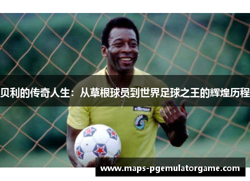 贝利的传奇人生:从草根球员到世界足球之王的辉煌历程 贝利的传奇人生:从草根球员到世界足球之王的辉煌历程