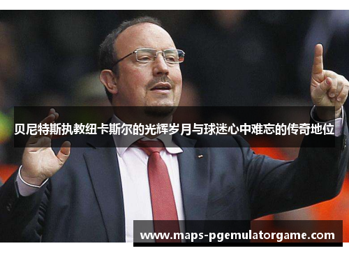 贝尼特斯执教纽卡斯尔的光辉岁月与球迷心中难忘的传奇地位 贝尼特斯执教纽卡斯尔的光辉岁月与球迷心中难忘的传奇地位