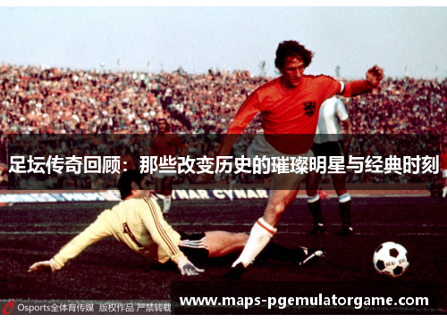 足坛传奇回顾:那些改变历史的璀璨明星与经典时刻 足坛传奇回顾:那些改变历史的璀璨明星与经典时刻