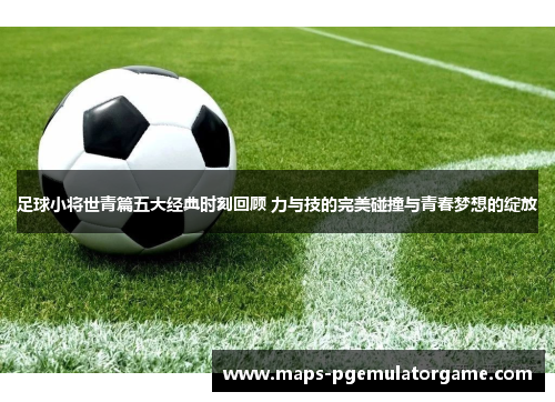 足球小将世青篇五大经典时刻回顾 力与技的完美碰撞与青春梦想的绽放 足球小将世青篇五大经典时刻回顾 力与技的完美碰撞与青春梦想的绽放