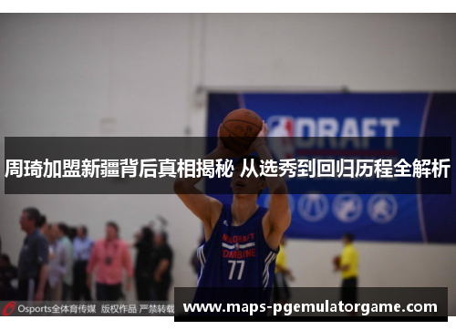 周琦加盟新疆背后真相揭秘 从选秀到回归历程全解析 周琦加盟新疆背后真相揭秘 从选秀到回归历程全解析