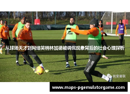 从球场天才到网络笑柄林加德被调侃现象背后的社会心理探析 从球场天才到网络笑柄林加德被调侃现象背后的社会心理探析