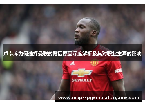 卢卡库为何选择曼联的背后原因深度解析及其对职业生涯的影响