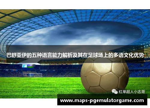 巴舒亚伊的五种语言能力解析及其在足球场上的多语文化优势 巴舒亚伊的五种语言能力解析及其在足球场上的多语文化优势