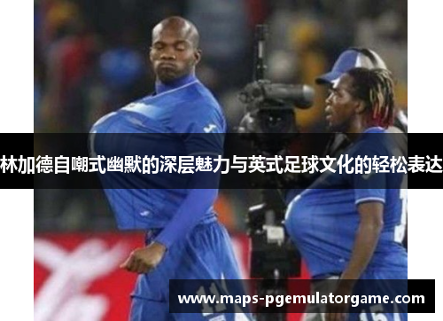 林加德自嘲式幽默的深层魅力与英式足球文化的轻松表达 林加德自嘲式幽默的深层魅力与英式足球文化的轻松表达