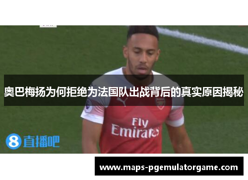 奥巴梅扬为何拒绝为法国队出战背后的真实原因揭秘