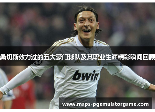 桑切斯效力过的五大豪门球队及其职业生涯精彩瞬间回顾