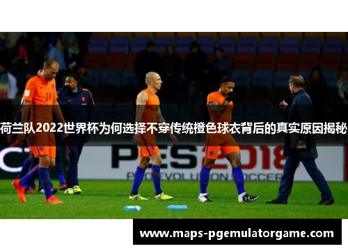 荷兰队2022世界杯为何选择不穿传统橙色球衣背后的真实原因揭秘