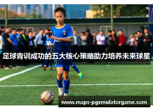 足球青训成功的五大核心策略助力培养未来球星