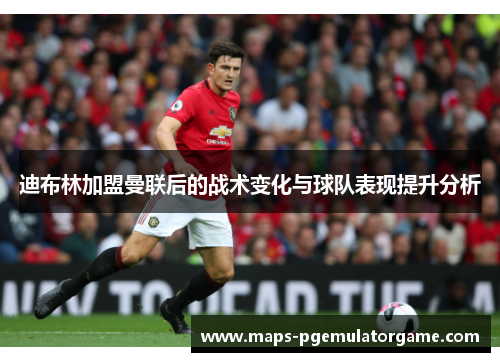 迪布林加盟曼联后的战术变化与球队表现提升分析 迪布林加盟曼联后的战术变化与球队表现提升分析