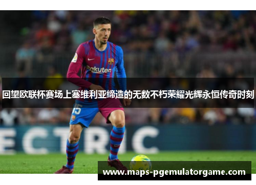 回望欧联杯赛场上塞维利亚缔造的无数不朽荣耀光辉永恒传奇时刻 回望欧联杯赛场上塞维利亚缔造的无数不朽荣耀光辉永恒传奇时刻