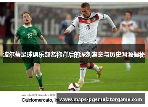 波尔蒂足球俱乐部名称背后的深刻寓意与历史渊源揭秘 波尔蒂足球俱乐部名称背后的深刻寓意与历史渊源揭秘