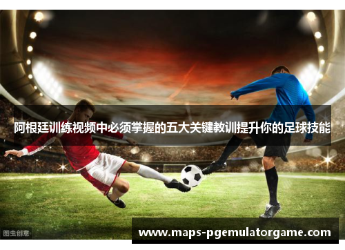 阿根廷训练视频中必须掌握的五大关键教训提升你的足球技能 阿根廷训练视频中必须掌握的五大关键教训提升你的足球技能