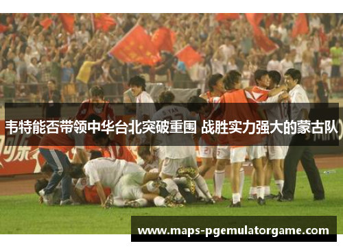 韦特能否带领中华台北突破重围 战胜实力强大的蒙古队